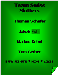 Gefaltete Ecke: Team Swiss Slotters
Thomas Schäfer
Jakob Fehr
Markus Kobel
Tom Gerber
BMW M3 GTR * NC-6 * 12:28
 
 

